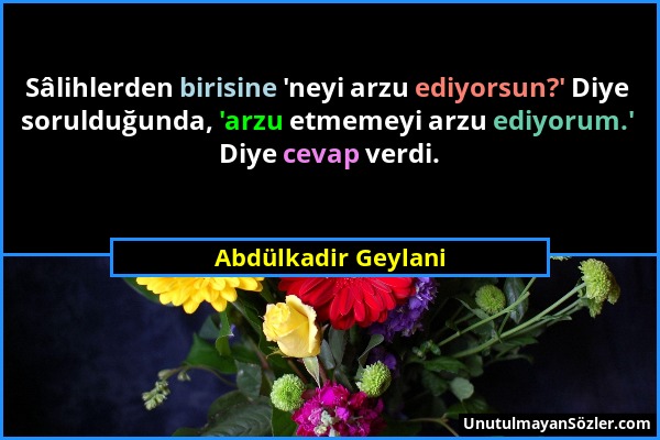 Abdülkadir Geylani - Sâlihlerden birisine 'neyi arzu ediyorsun?' Diye sorulduğunda, 'arzu etmemeyi arzu ediyorum.' Diye cevap verdi....