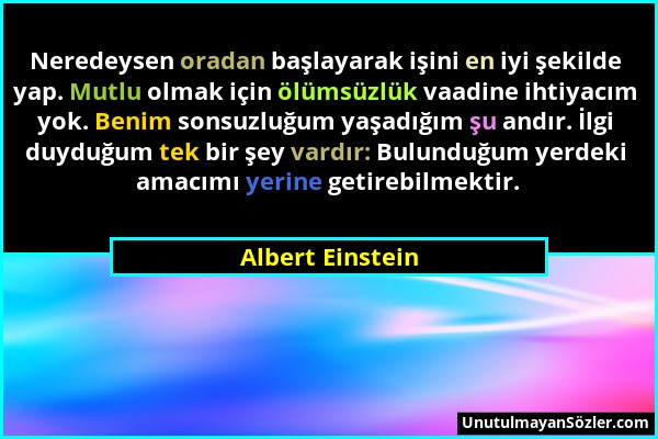 Albert Einstein - Neredeysen oradan başlayarak işini en iyi şekilde yap. Mutlu olmak için ölümsüzlük vaadine ihtiyacım yok. Benim sonsuzluğum yaşadığı...