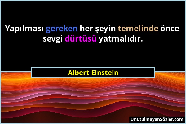 Albert Einstein - Yapılması gereken her şeyin temelinde önce sevgi dürtüsü yatmalıdır....