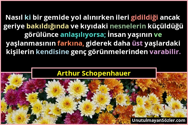 Arthur Schopenhauer - Nasıl ki bir gemide yol alınırken ileri gidildiği ancak geriye bakıldığında ve kıyıdaki nesnelerin küçüldüğü görülünce anlaşılıy...