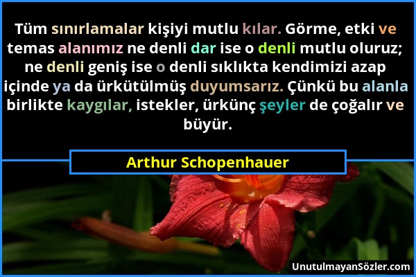 Arthur Schopenhauer - Tüm sınırlamalar kişiyi mutlu kılar. Görme, etki ve temas alanımız ne denli dar ise o denli mutlu oluruz; ne denli geniş ise o d...