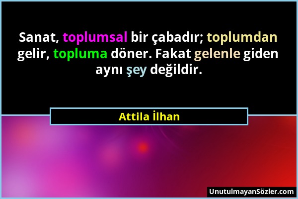 Attila İlhan - Sanat, toplumsal bir çabadır; toplumdan gelir, topluma döner. Fakat gelenle giden aynı şey değildir....