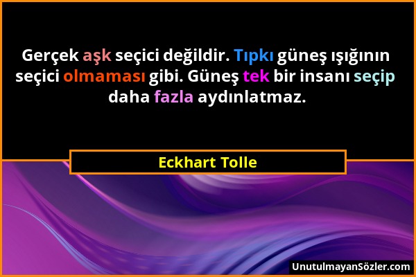 Eckhart Tolle - Gerçek aşk seçici değildir. Tıpkı güneş ışığının seçici olmaması gibi. Güneş tek bir insanı seçip daha fazla aydınlatmaz....