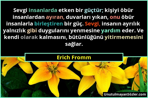 Erich Fromm - Sevgi insanlarda etken bir güçtür; kişiyi öbür insanlardan ayıran, duvarları yıkan, onu öbür insanlarla birleştiren bir güç. Sevgi, insa...