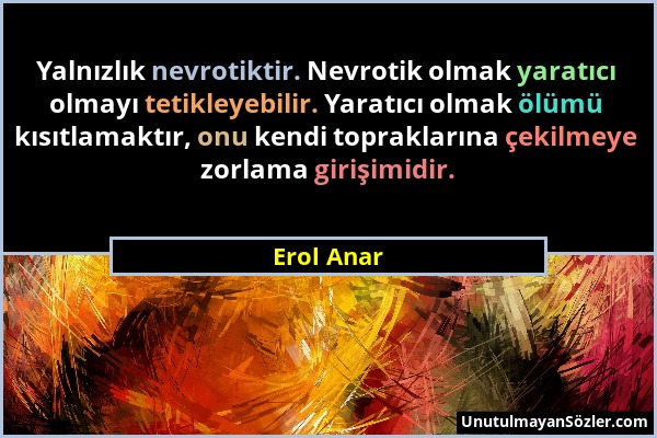 Erol Anar - Yalnızlık nevrotiktir. Nevrotik olmak yaratıcı olmayı tetikleyebilir. Yaratıcı olmak ölümü kısıtlamaktır, onu kendi topraklarına çekilmeye...