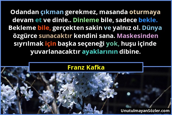 Franz Kafka - Odandan çıkman gerekmez, masanda oturmaya devam et ve dinle.. Dinleme bile, sadece bekle. Bekleme bile, gerçekten sakin ve yalnız ol. Dü...