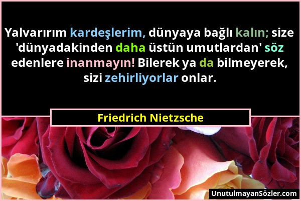 Friedrich Nietzsche - Yalvarırım kardeşlerim, dünyaya bağlı kalın; size 'dünyadakinden daha üstün umutlardan' söz edenlere inanmayın! Bilerek ya da bi...