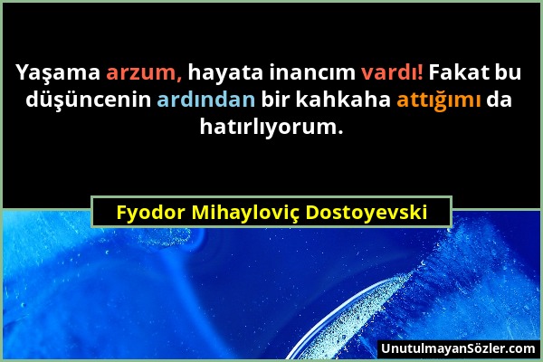 Fyodor Mihayloviç Dostoyevski - Yaşama arzum, hayata inancım vardı! Fakat bu düşüncenin ardından bir kahkaha attığımı da hatırlıyorum....