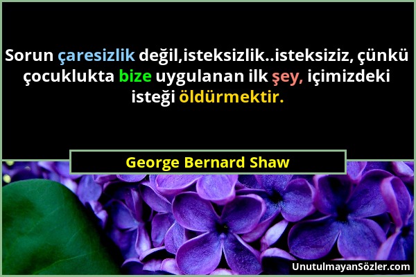 George Bernard Shaw - Sorun çaresizlik değil,isteksizlik..isteksiziz, çünkü çocuklukta bize uygulanan ilk şey, içimizdeki isteği öldürmektir....