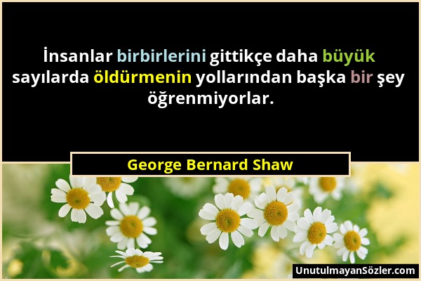 George Bernard Shaw - İnsanlar birbirlerini gittikçe daha büyük sayılarda öldürmenin yollarından başka bir şey öğrenmiyorlar....