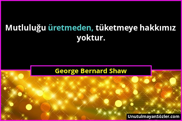 George Bernard Shaw - Mutluluğu üretmeden, tüketmeye hakkımız yoktur....