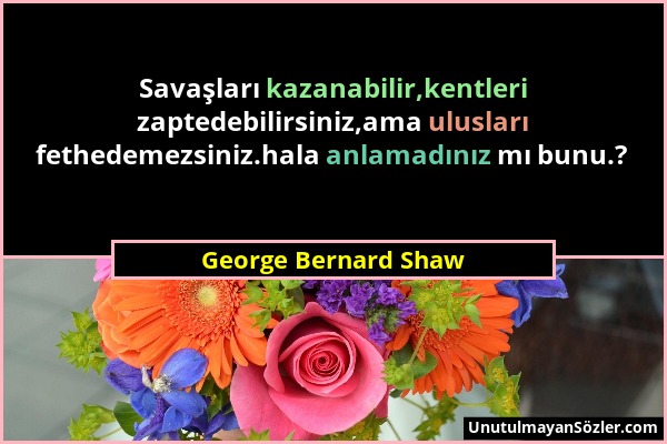 George Bernard Shaw - Savaşları kazanabilir,kentleri zaptedebilirsiniz,ama ulusları fethedemezsiniz.hala anlamadınız mı bunu.?...