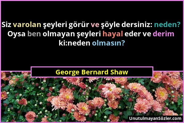 George Bernard Shaw - Siz varolan şeyleri görür ve şöyle dersiniz: neden? Oysa ben olmayan şeyleri hayal eder ve derim ki:neden olmasın?...