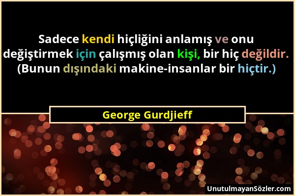 George Gurdjieff - Sadece kendi hiçliğini anlamış ve onu değiştirmek için çalışmış olan kişi, bir hiç değildir. (Bunun dışındaki makine-insanlar bir h...