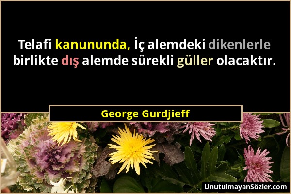 George Gurdjieff - Telafi kanununda, İç alemdeki dikenlerle birlikte dış alemde sürekli güller olacaktır....