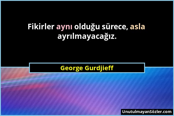 George Gurdjieff - Fikirler aynı olduğu sürece, asla ayrılmayacağız....