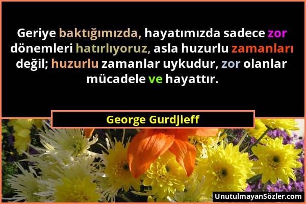 George Gurdjieff - Geriye baktığımızda, hayatımızda sadece zor dönemleri hatırlıyoruz, asla huzurlu zamanları değil; huzurlu zamanlar uykudur, zor ola...