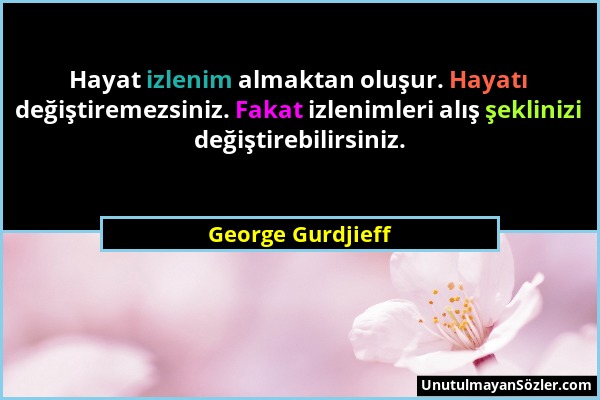 George Gurdjieff - Hayat izlenim almaktan oluşur. Hayatı değiştiremezsiniz. Fakat izlenimleri alış şeklinizi değiştirebilirsiniz....