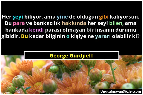 George Gurdjieff - Her şeyi biliyor, ama yine de olduğun gibi kalıyorsun. Bu para ve bankacılık hakkında her şeyi bilen, ama bankada kendi parası olma...