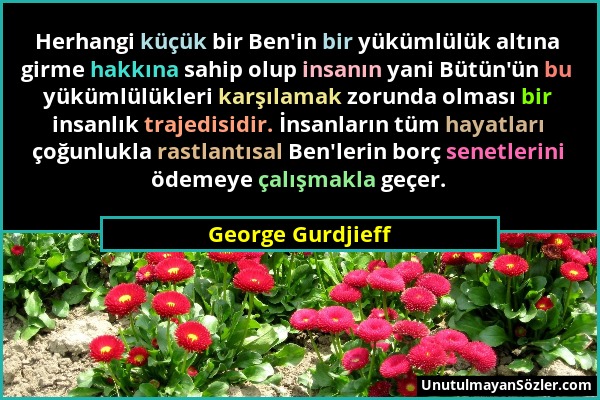 George Gurdjieff - Herhangi küçük bir Ben'in bir yükümlülük altına girme hakkına sahip olup insanın yani Bütün'ün bu yükümlülükleri karşılamak zorunda...