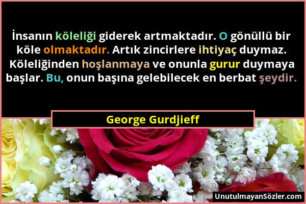 George Gurdjieff - İnsanın köleliği giderek artmaktadır. O gönüllü bir köle olmaktadır. Artık zincirlere ihtiyaç duymaz. Köleliğinden hoşlanmaya ve on...