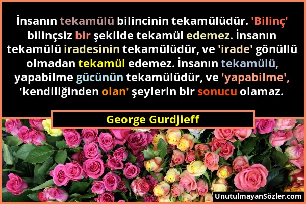 George Gurdjieff - İnsanın tekamülü bilincinin tekamülüdür. 'Bilinç' bilinçsiz bir şekilde tekamül edemez. İnsanın tekamülü iradesinin tekamülüdür, ve...