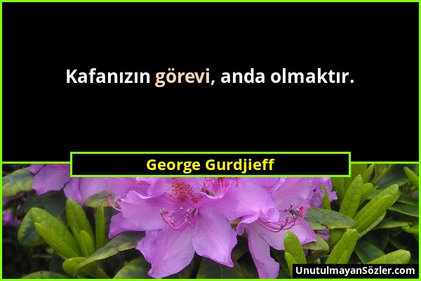 George Gurdjieff - Kafanızın görevi, anda olmaktır....