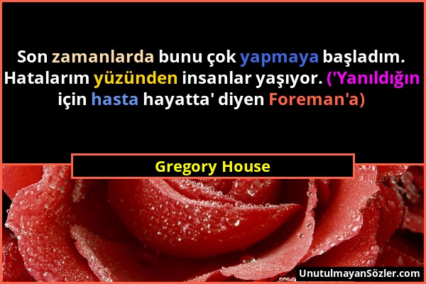 Gregory House - Son zamanlarda bunu çok yapmaya başladım. Hatalarım yüzünden insanlar yaşıyor. ('Yanıldığın için hasta hayatta' diyen Foreman'a)...