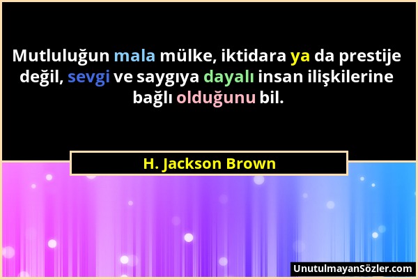 H. Jackson Brown - Mutluluğun mala mülke, iktidara ya da prestije değil, sevgi ve saygıya dayalı insan ilişkilerine bağlı olduğunu bil....