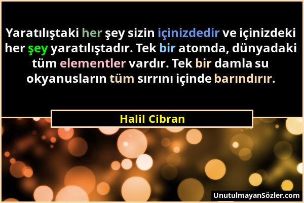 Halil Cibran - Yaratılıştaki her şey sizin içinizdedir ve içinizdeki her şey yaratılıştadır. Tek bir atomda, dünyadaki tüm elementler vardır. Tek bir...