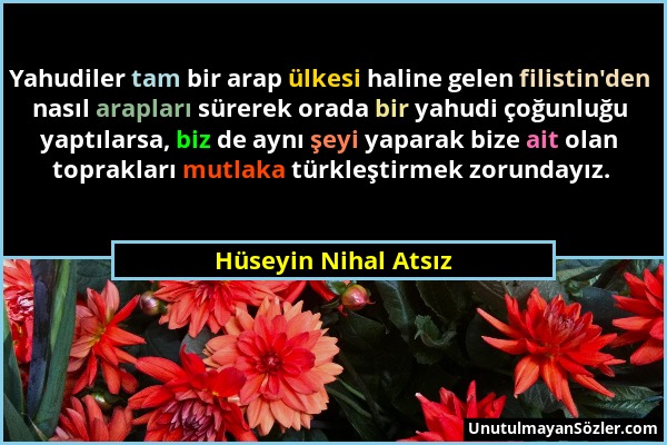 Hüseyin Nihal Atsız - Yahudiler tam bir arap ülkesi haline gelen filistin'den nasıl arapları sürerek orada bir yahudi çoğunluğu yaptılarsa, biz de ayn...