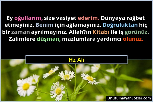 Hz Ali - Ey oğullarım, size vasiyet ederim. Dünyaya rağbet etmeyiniz. Benim için ağlamayınız. Doğruluktan hiç bir zaman ayrılmayınız. Allah?ın Kitabı...