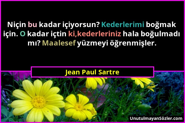 Jean Paul Sartre - Niçin bu kadar içiyorsun? Kederlerimi boğmak için. O kadar içtin ki,kederleriniz hala boğulmadı mı? Maalesef yüzmeyi öğrenmişler....