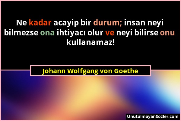 Johann Wolfgang von Goethe - Ne kadar acayip bir durum; insan neyi bilmezse ona ihtiyacı olur ve neyi bilirse onu kullanamaz!...