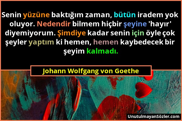 Johann Wolfgang von Goethe - Senin yüzüne baktığım zaman, bütün iradem yok oluyor. Nedendir bilmem hiçbir şeyine 'hayır' diyemiyorum. Şimdiye kadar se...