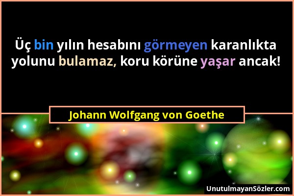 Johann Wolfgang von Goethe - Üç bin yılın hesabını görmeyen karanlıkta yolunu bulamaz, koru körüne yaşar ancak!...