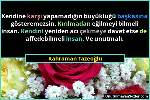 Kahraman Tazeoğlu - Kendine karşı yapamadığın büyüklüğü başkasına gösteremezsin. Kırılmadan eğilmeyi bilmeli insan. Kendini yeniden acı çekmeye davet...