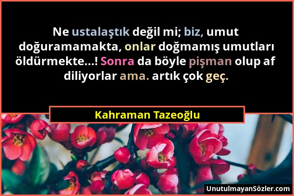 Kahraman Tazeoğlu - Ne ustalaştık değil mi; biz, umut doğuramamakta, onlar doğmamış umutları öldürmekte...! Sonra da böyle pişman olup af diliyorlar a...