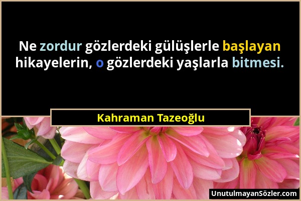 Kahraman Tazeoğlu - Ne zordur gözlerdeki gülüşlerle başlayan hikayelerin, o gözlerdeki yaşlarla bitmesi....