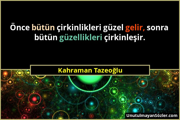 Kahraman Tazeoğlu - Önce bütün çirkinlikleri güzel gelir, sonra bütün güzellikleri çirkinleşir....