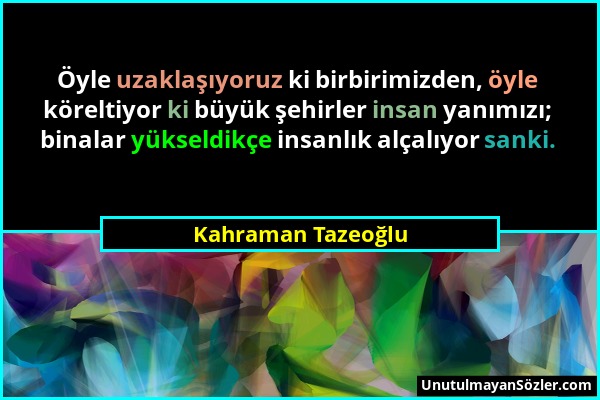 Kahraman Tazeoğlu - Öyle uzaklaşıyoruz ki birbirimizden, öyle köreltiyor ki büyük şehirler insan yanımızı; binalar yükseldikçe insanlık alçalıyor sank...