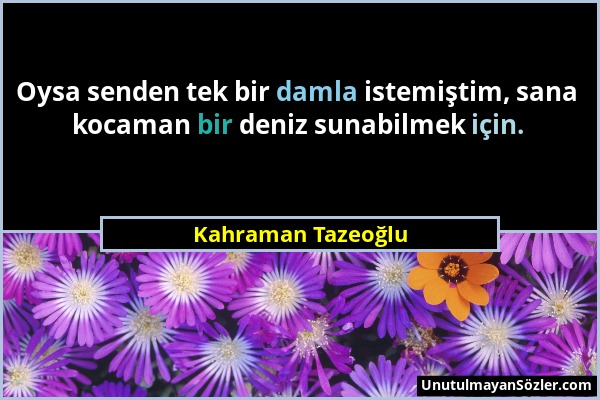 Kahraman Tazeoğlu - Oysa senden tek bir damla istemiştim, sana kocaman bir deniz sunabilmek için....