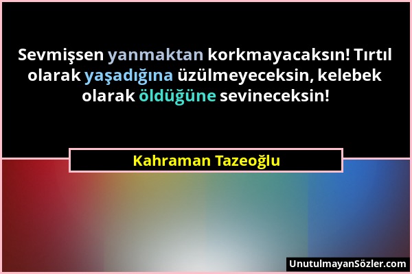 Kahraman Tazeoğlu - Sevmişsen yanmaktan korkmayacaksın! Tırtıl olarak yaşadığına üzülmeyeceksin, kelebek olarak öldüğüne sevineceksin!...