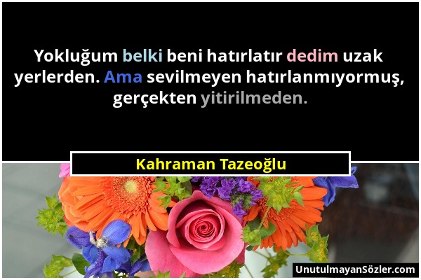 Kahraman Tazeoğlu - Yokluğum belki beni hatırlatır dedim uzak yerlerden. Ama sevilmeyen hatırlanmıyormuş, gerçekten yitirilmeden....