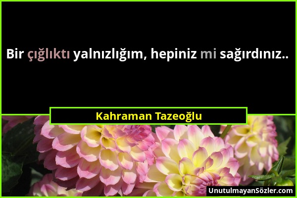 Kahraman Tazeoğlu - Bir çığlıktı yalnızlığım, hepiniz mi sağırdınız.....