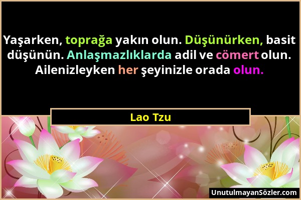 Lao Tzu - Yaşarken, toprağa yakın olun. Düşünürken, basit düşünün. Anlaşmazlıklarda adil ve cömert olun. Ailenizleyken her şeyinizle orada olun....