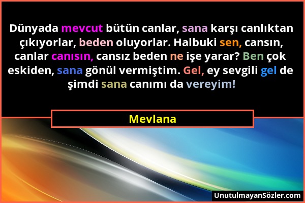 Mevlana - Dünyada mevcut bütün canlar, sana karşı canlıktan çıkıyorlar, beden oluyorlar. Halbuki sen, cansın, canlar canısın, cansız beden ne işe yara...