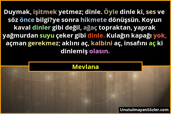 Mevlana - Duymak, işitmek yetmez; dinle. Öyle dinle ki, ses ve söz önce bilgi?ye sonra hikmete dönüşsün. Koyun kaval dinler gibi değil, ağaç topraktan...