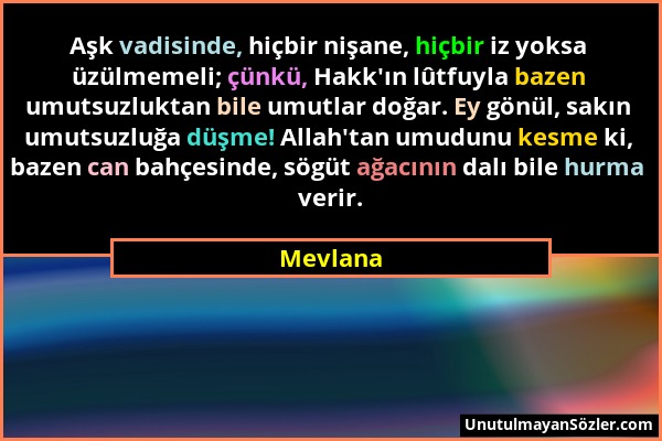 Mevlana - Aşk vadisinde, hiçbir nişane, hiçbir iz yoksa üzülmemeli; çünkü, Hakk'ın lûtfuyla bazen umutsuzluktan bile umutlar doğar. Ey gönül, sakın um...