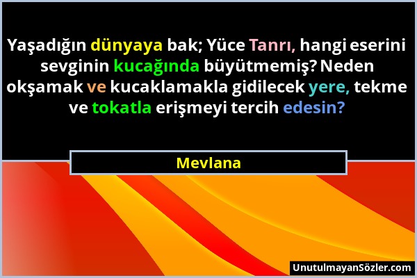 Mevlana - Yaşadığın dünyaya bak; Yüce Tanrı, hangi eserini sevginin kucağında büyütmemiş? Neden okşamak ve kucaklamakla gidilecek yere, tekme ve tokat...